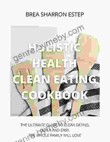 Holistic Health Clean Eating Cookbook: The Ultimate Guide To Clean Eating Quick And Easy The Whole Family Will Love