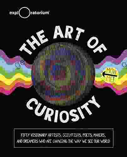 The Art of Curiosity: Fifty Visionary Artists Scientists Poets Makers and Dreamers Who Are Changing the Way We See Our World