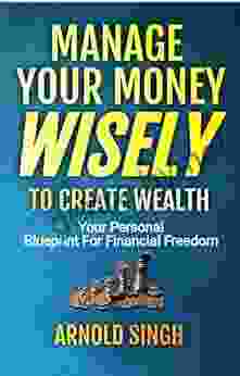 Manage Your Money Wisely To Create Wealth: Your Personal Blueprint For Financial Freedom